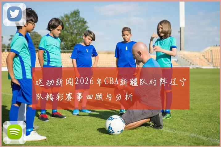 运动新闻2026年CBA新疆队对阵辽宁队精彩赛事回顾与分析