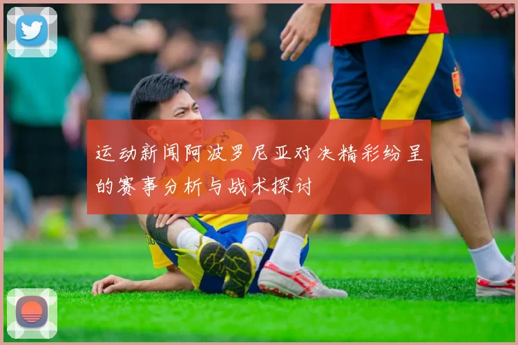 运动新闻阿波罗尼亚对决精彩纷呈的赛事分析与战术探讨