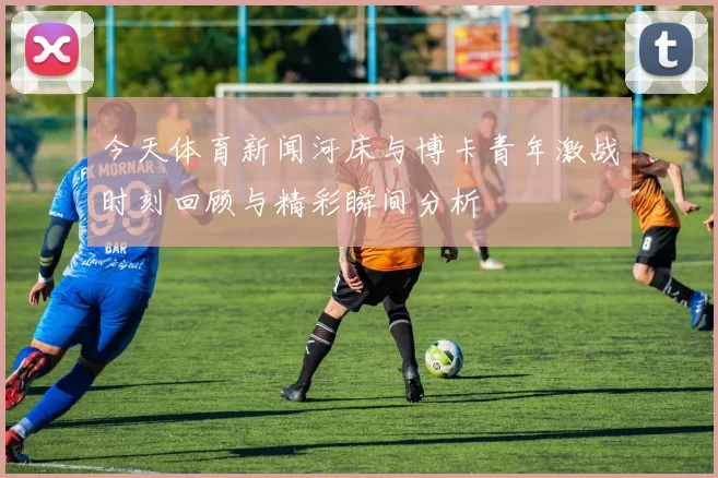 今天体育新闻河床与博卡青年激战时刻回顾与精彩瞬间分析