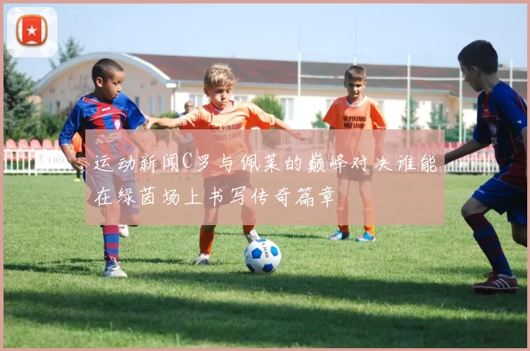 运动新闻C罗与佩莱的巅峰对决谁能在绿茵场上书写传奇篇章